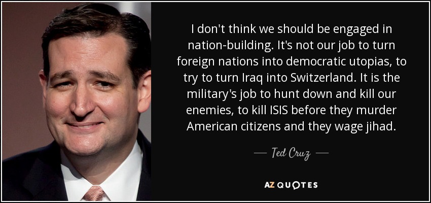 I don't think we should be engaged in nation-building. It's not our job to turn foreign nations into democratic utopias, to try to turn Iraq into Switzerland. It is the military's job to hunt down and kill our enemies, to kill ISIS before they murder American citizens and they wage jihad. - Ted Cruz