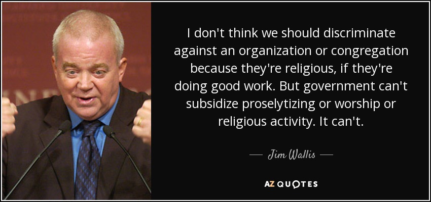 I don't think we should discriminate against an organization or congregation because they're religious, if they're doing good work. But government can't subsidize proselytizing or worship or religious activity. It can't. - Jim Wallis