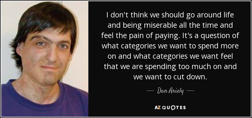 I don't think we should go around life and being miserable all the time and feel the pain of paying. It's a question of what categories we want to spend more on and what categories we want feel that we are spending too much on and we want to cut down. - Dan Ariely