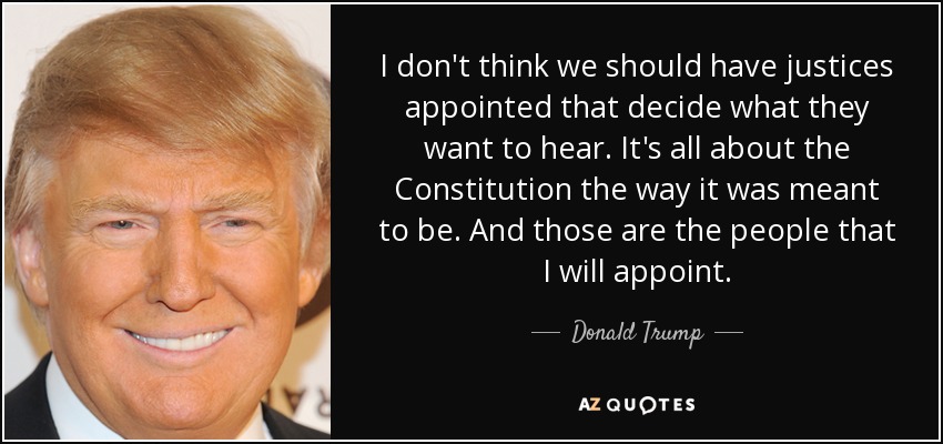 I don't think we should have justices appointed that decide what they want to hear. It's all about the Constitution the way it was meant to be. And those are the people that I will appoint. - Donald Trump