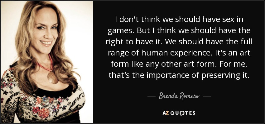 I don't think we should have sex in games. But I think we should have the right to have it. We should have the full range of human experience. It's an art form like any other art form. For me, that's the importance of preserving it. - Brenda Romero