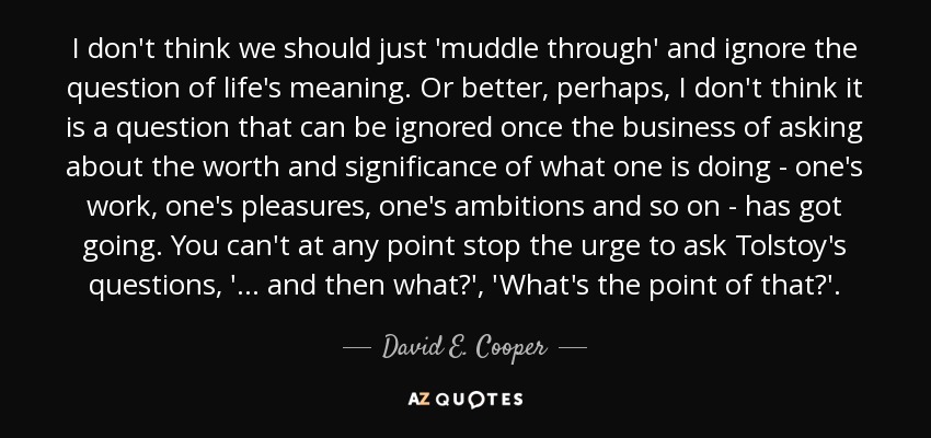 I don't think we should just 'muddle through' and ignore the question of life's meaning. Or better, perhaps, I don't think it is a question that can be ignored once the business of asking about the worth and significance of what one is doing - one's work, one's pleasures, one's ambitions and so on - has got going. You can't at any point stop the urge to ask Tolstoy's questions, '... and then what?', 'What's the point of that?'. - David E. Cooper