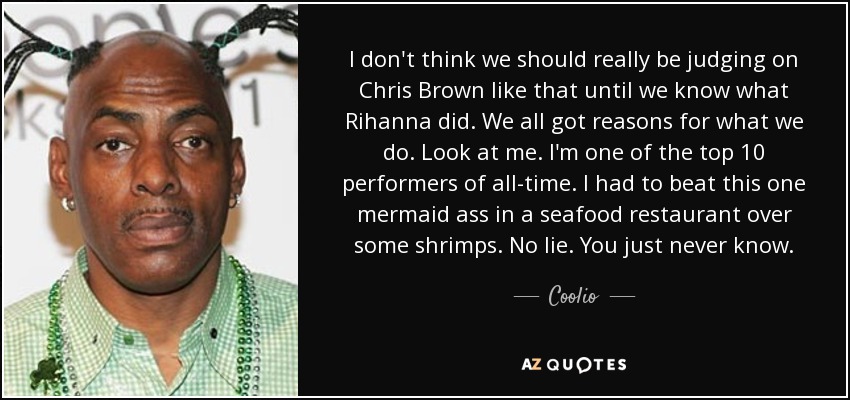 I don't think we should really be judging on Chris Brown like that until we know what Rihanna did. We all got reasons for what we do. Look at me. I'm one of the top 10 performers of all-time. I had to beat this one mermaid ass in a seafood restaurant over some shrimps. No lie. You just never know. - Coolio