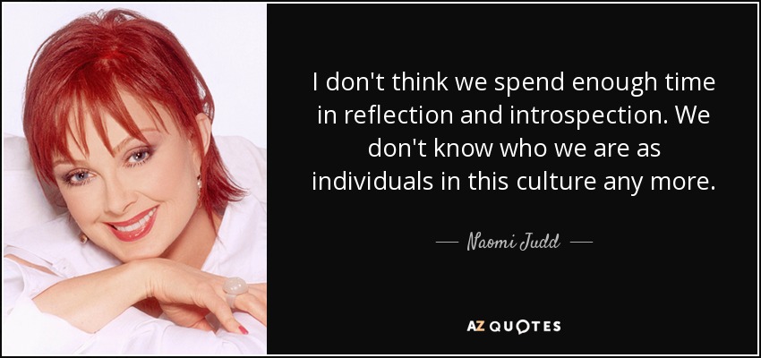 I don't think we spend enough time in reflection and introspection. We don't know who we are as individuals in this culture any more. - Naomi Judd