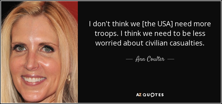 I don't think we [the USA] need more troops. I think we need to be less worried about civilian casualties. - Ann Coulter