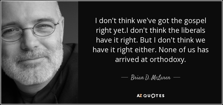 I don't think we've got the gospel right yet.I don't think the liberals have it right. But I don't think we have it right either. None of us has arrived at orthodoxy. - Brian D. McLaren