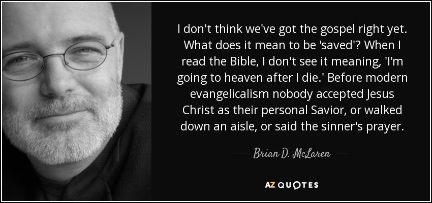 I don't think we've got the gospel right yet. What does it mean to be 'saved'? When I read the Bible, I don't see it meaning, 'I'm going to heaven after I die.' Before modern evangelicalism nobody accepted Jesus Christ as their personal Savior, or walked down an aisle, or said the sinner's prayer. - Brian D. McLaren