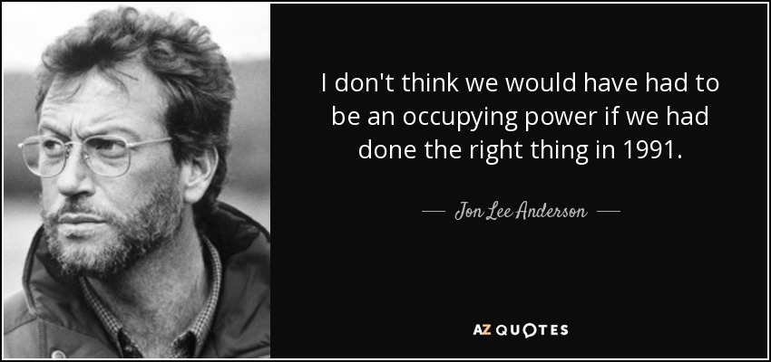 I don't think we would have had to be an occupying power if we had done the right thing in 1991. - Jon Lee Anderson
