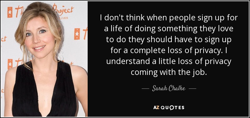I don't think when people sign up for a life of doing something they love to do they should have to sign up for a complete loss of privacy. I understand a little loss of privacy coming with the job. - Sarah Chalke