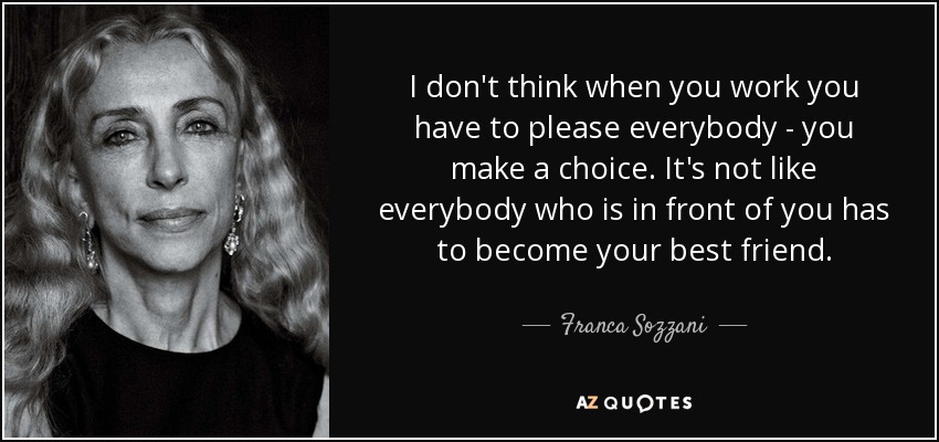 I don't think when you work you have to please everybody - you make a choice. It's not like everybody who is in front of you has to become your best friend. - Franca Sozzani