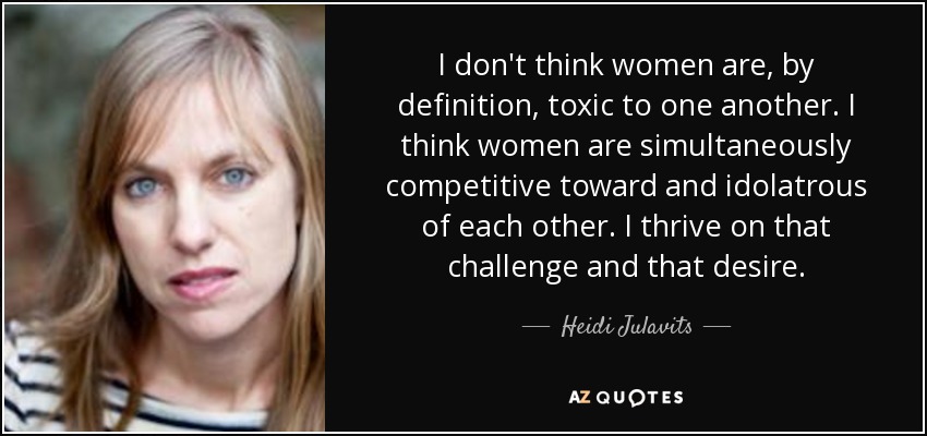 I don't think women are, by definition, toxic to one another. I think women are simultaneously competitive toward and idolatrous of each other. I thrive on that challenge and that desire. - Heidi Julavits
