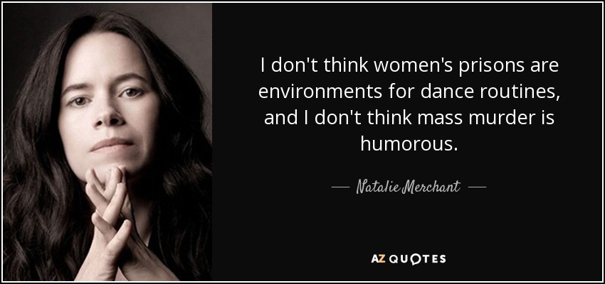 I don't think women's prisons are environments for dance routines, and I don't think mass murder is humorous. - Natalie Merchant