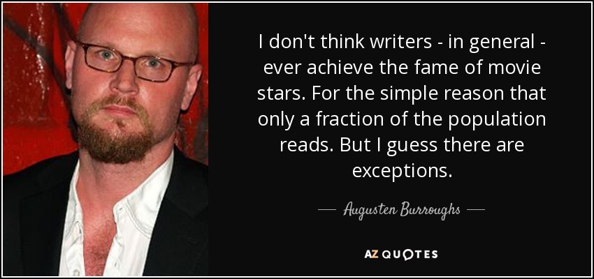 I don't think writers - in general - ever achieve the fame of movie stars. For the simple reason that only a fraction of the population reads. But I guess there are exceptions. - Augusten Burroughs