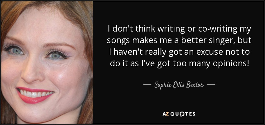 I don't think writing or co-writing my songs makes me a better singer, but I haven't really got an excuse not to do it as I've got too many opinions! - Sophie Ellis Bextor