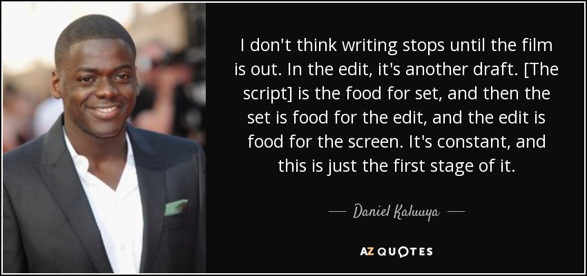 I don't think writing stops until the film is out. In the edit, it's another draft. [The script] is the food for set, and then the set is food for the edit, and the edit is food for the screen. It's constant, and this is just the first stage of it. - Daniel Kaluuya