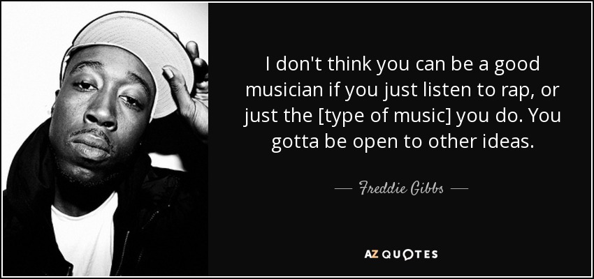 I don't think you can be a good musician if you just listen to rap, or just the [type of music] you do. You gotta be open to other ideas. - Freddie Gibbs