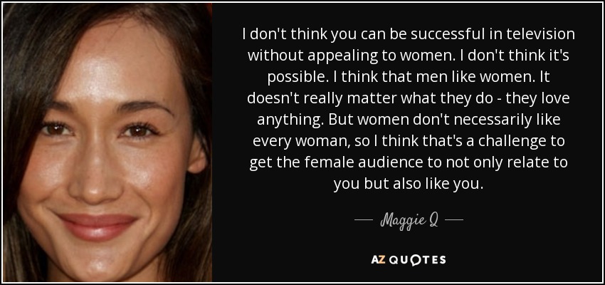 I don't think you can be successful in television without appealing to women. I don't think it's possible. I think that men like women. It doesn't really matter what they do - they love anything. But women don't necessarily like every woman, so I think that's a challenge to get the female audience to not only relate to you but also like you. - Maggie Q
