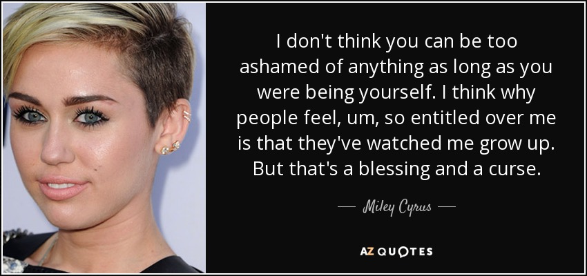 I don't think you can be too ashamed of anything as long as you were being yourself. I think why people feel, um, so entitled over me is that they've watched me grow up. But that's a blessing and a curse. - Miley Cyrus