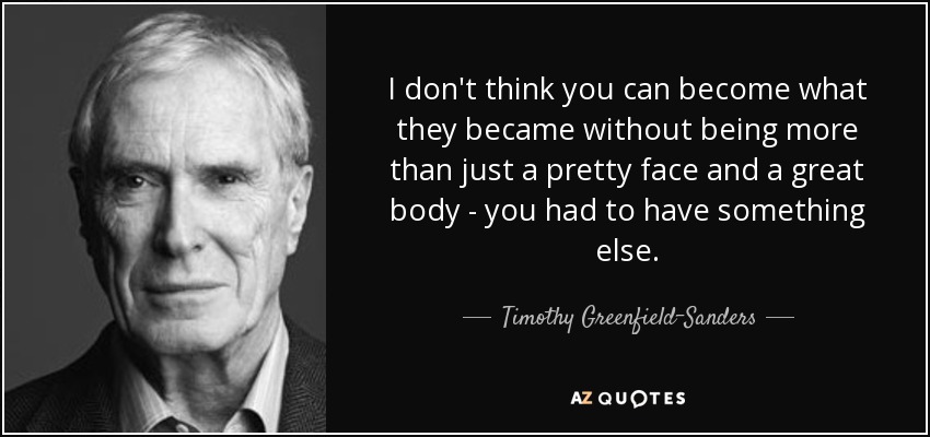 I don't think you can become what they became without being more than just a pretty face and a great body - you had to have something else. - Timothy Greenfield-Sanders