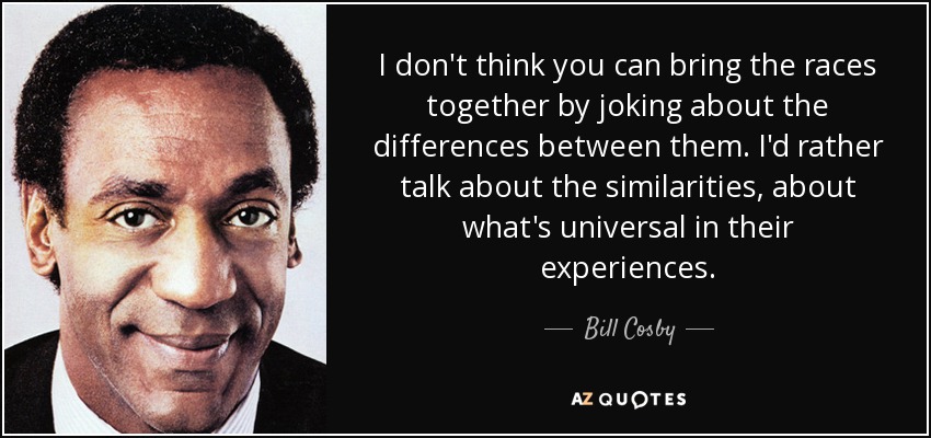 I don't think you can bring the races together by joking about the differences between them. I'd rather talk about the similarities, about what's universal in their experiences. - Bill Cosby