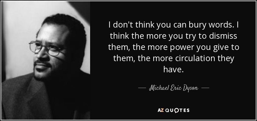 I don't think you can bury words. I think the more you try to dismiss them, the more power you give to them, the more circulation they have. - Michael Eric Dyson