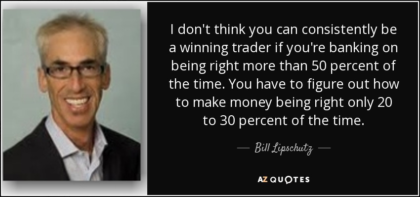 I don't think you can consistently be a winning trader if you're banking on being right more than 50 percent of the time. You have to figure out how to make money being right only 20 to 30 percent of the time. - Bill Lipschutz