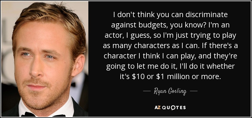 I don't think you can discriminate against budgets, you know? I'm an actor, I guess, so I'm just trying to play as many characters as I can. If there's a character I think I can play, and they're going to let me do it, I'll do it whether it's $10 or $1 million or more. - Ryan Gosling
