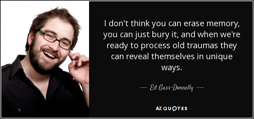 I don't think you can erase memory, you can just bury it, and when we're ready to process old traumas they can reveal themselves in unique ways. - Ed Gass-Donnelly
