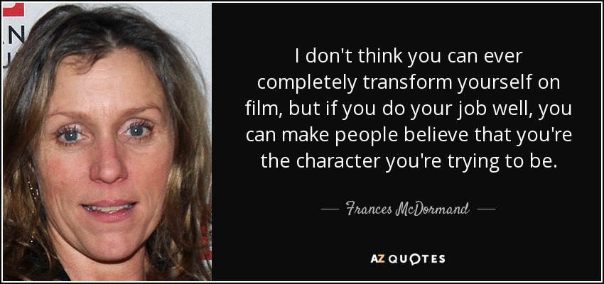 I don't think you can ever completely transform yourself on film, but if you do your job well, you can make people believe that you're the character you're trying to be. - Frances McDormand