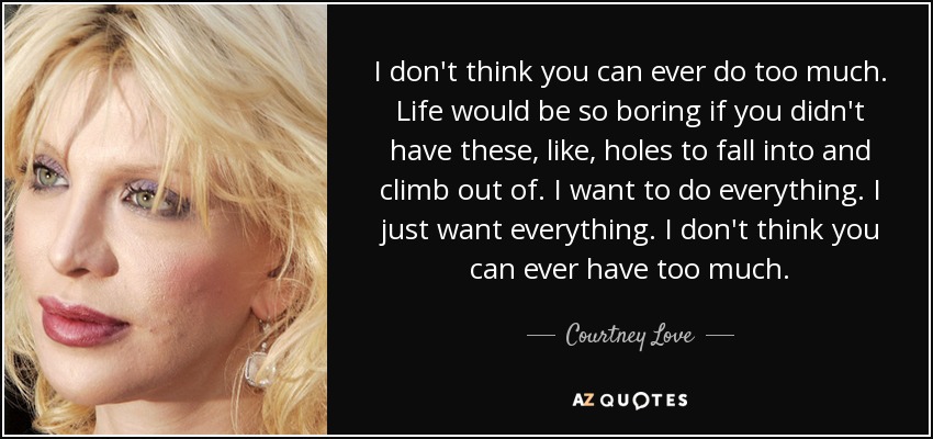 I don't think you can ever do too much. Life would be so boring if you didn't have these, like, holes to fall into and climb out of. I want to do everything. I just want everything. I don't think you can ever have too much. - Courtney Love