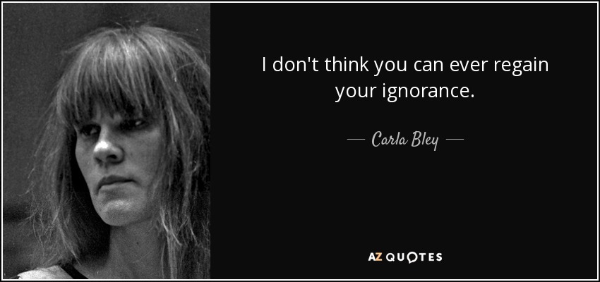 I don't think you can ever regain your ignorance. - Carla Bley