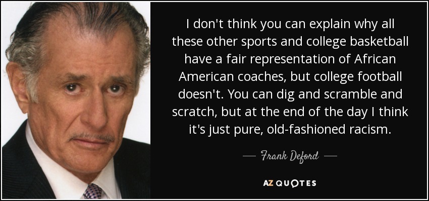 I don't think you can explain why all these other sports and college basketball have a fair representation of African American coaches, but college football doesn't. You can dig and scramble and scratch, but at the end of the day I think it's just pure, old-fashioned racism. - Frank Deford