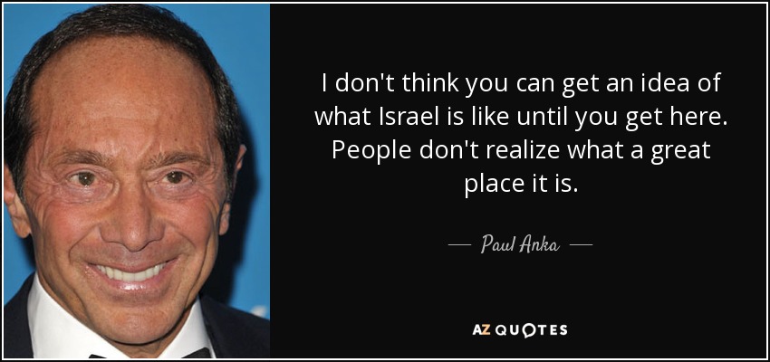 I don't think you can get an idea of what Israel is like until you get here. People don't realize what a great place it is. - Paul Anka