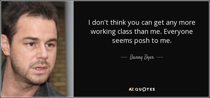 I don't think you can get any more working class than me. Everyone seems posh to me. - Danny Dyer