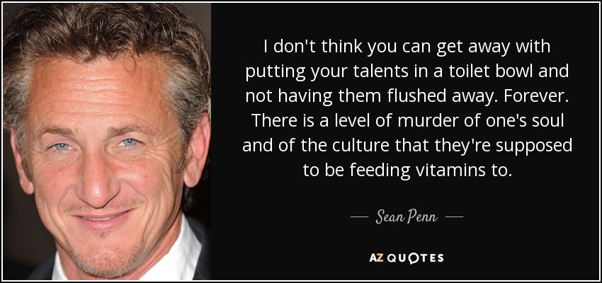 I don't think you can get away with putting your talents in a toilet bowl and not having them flushed away. Forever. There is a level of murder of one's soul and of the culture that they're supposed to be feeding vitamins to. - Sean Penn