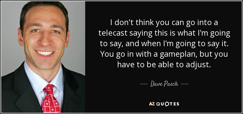 I don't think you can go into a telecast saying this is what I'm going to say, and when I'm going to say it. You go in with a gameplan, but you have to be able to adjust. - Dave Pasch