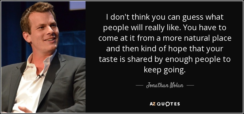 I don't think you can guess what people will really like. You have to come at it from a more natural place and then kind of hope that your taste is shared by enough people to keep going. - Jonathan Nolan