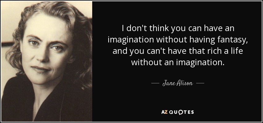 I don't think you can have an imagination without having fantasy, and you can't have that rich a life without an imagination. - Jane Alison