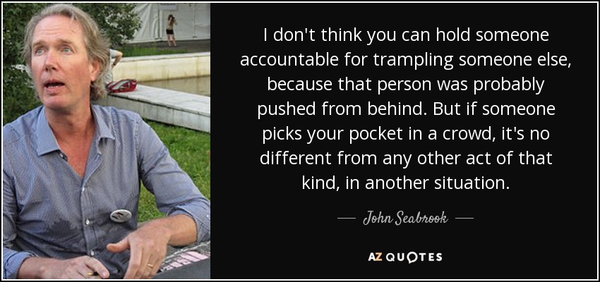 I don't think you can hold someone accountable for trampling someone else, because that person was probably pushed from behind. But if someone picks your pocket in a crowd, it's no different from any other act of that kind, in another situation. - John Seabrook