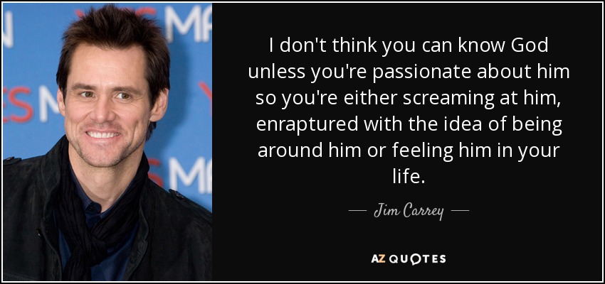 I don't think you can know God unless you're passionate about him so you're either screaming at him, enraptured with the idea of being around him or feeling him in your life. - Jim Carrey