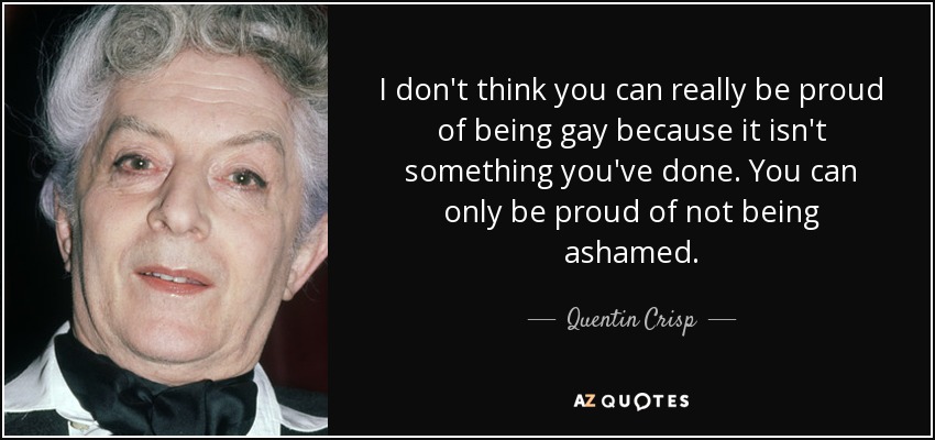 I don't think you can really be proud of being gay because it isn't something you've done. You can only be proud of not being ashamed. - Quentin Crisp