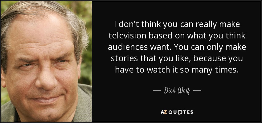 I don't think you can really make television based on what you think audiences want. You can only make stories that you like, because you have to watch it so many times. - Dick Wolf
