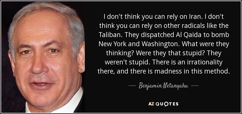 I don't think you can rely on Iran. I don't think you can rely on other radicals like the Taliban. They dispatched Al Qaida to bomb New York and Washington. What were they thinking? Were they that stupid? They weren't stupid. There is an irrationality there, and there is madness in this method. - Benjamin Netanyahu