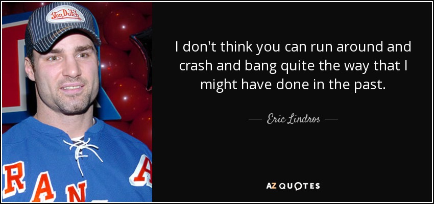 I don't think you can run around and crash and bang quite the way that I might have done in the past. - Eric Lindros
