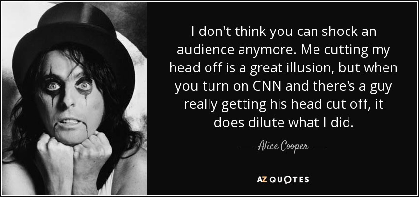 I don't think you can shock an audience anymore. Me cutting my head off is a great illusion, but when you turn on CNN and there's a guy really getting his head cut off, it does dilute what I did. - Alice Cooper