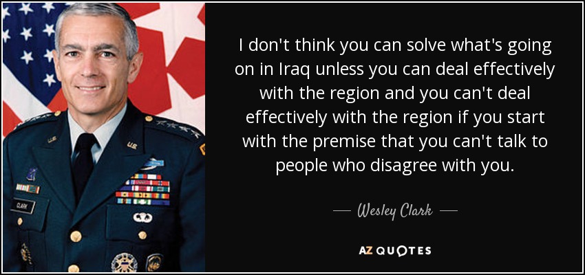 I don't think you can solve what's going on in Iraq unless you can deal effectively with the region and you can't deal effectively with the region if you start with the premise that you can't talk to people who disagree with you. - Wesley Clark