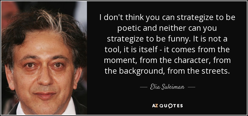 I don't think you can strategize to be poetic and neither can you strategize to be funny. It is not a tool, it is itself - it comes from the moment, from the character, from the background, from the streets. - Elia Suleiman