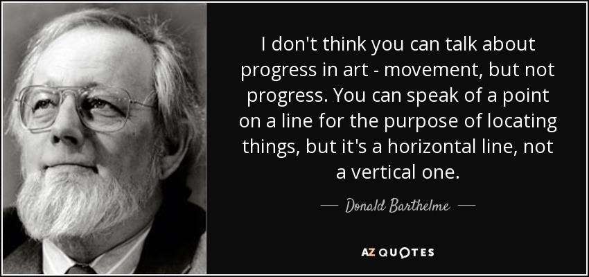 I don't think you can talk about progress in art - movement, but not progress. You can speak of a point on a line for the purpose of locating things, but it's a horizontal line, not a vertical one. - Donald Barthelme
