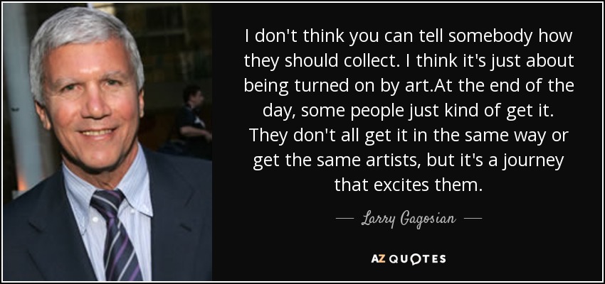 I don't think you can tell somebody how they should collect. I think it's just about being turned on by art.At the end of the day, some people just kind of get it. They don't all get it in the same way or get the same artists, but it's a journey that excites them. - Larry Gagosian