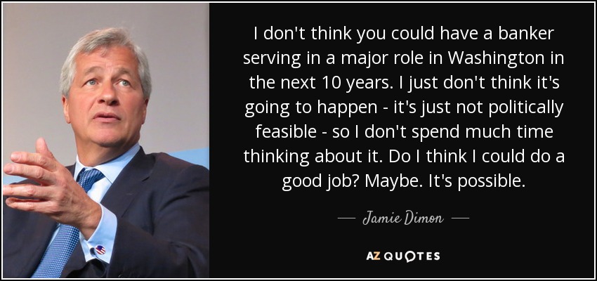 I don't think you could have a banker serving in a major role in Washington in the next 10 years. I just don't think it's going to happen - it's just not politically feasible - so I don't spend much time thinking about it. Do I think I could do a good job? Maybe. It's possible. - Jamie Dimon